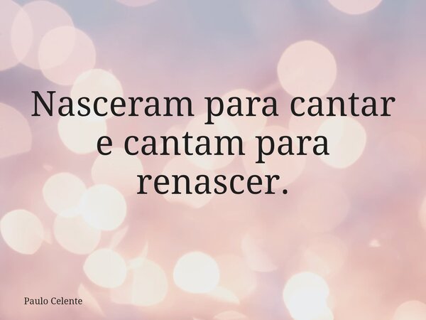 Nasceram para cantar e cantam para renascer.... Frase de Paulo Celente.