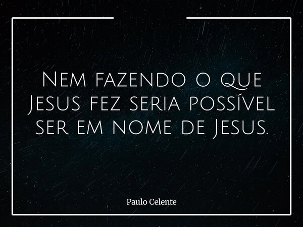 Nem fazendo o que Jesus fez seria possível ser em nome de Jesus.... Frase de Paulo Celente.