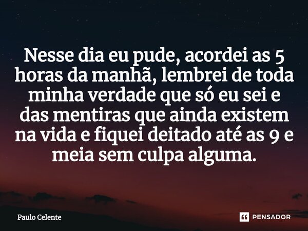 ⁠Nesse dia eu pude, acordei as 5 horas da manhã, lembrei de toda minha verdade que só eu sei e das mentiras que ainda existem na vida e fiquei deitado até as 9 ... Frase de Paulo Celente.