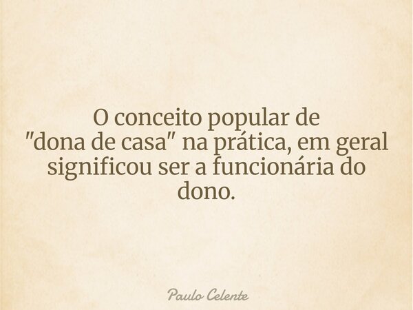 O conceito popular de "dona de casa" na prática, em geral significou ser a funcionária do dono.... Frase de Paulo Celente.