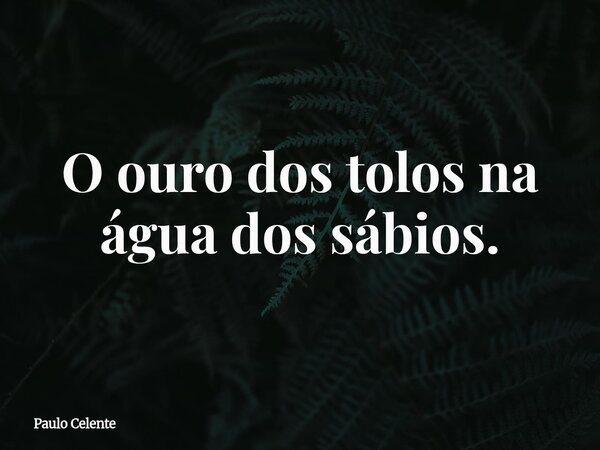 O ouro dos tolos na água dos sábios.... Frase de Paulo Celente.