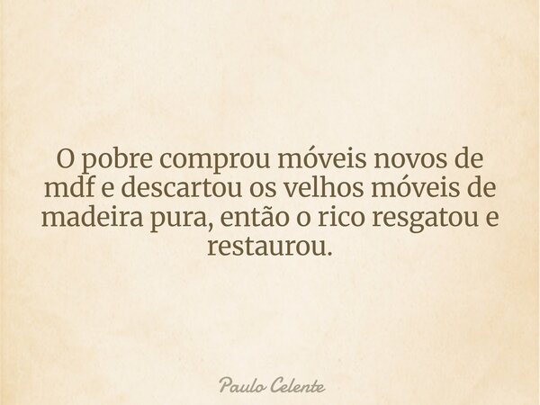 O pobre comprou móveis novos de mdf e descartou os velhos móveis de madeira pura, então o rico resgatou e restaurou.... Frase de Paulo Celente.