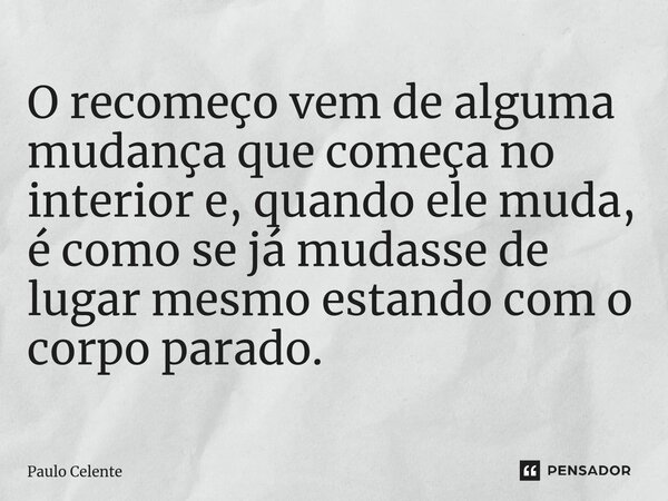 ⁠O recomeço vem de alguma mudança que começa no interior e, quando ele muda, é como se já mudasse de lugar mesmo estando com o corpo parado.... Frase de Paulo Celente.