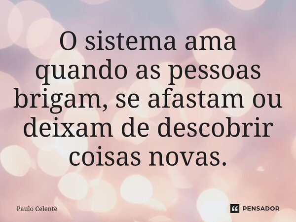 O sistema ama quando as pessoas brigam, se afastam ou deixam de descobrir coisas novas.... Frase de Paulo Celente.