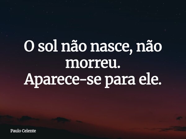 O sol não nasce, não morreu. Aparece-se para ele.... Frase de Paulo Celente.