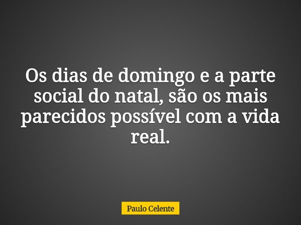 Os dias de domingo e a parte social do natal, são os mais parecidos possível com a vida real.... Frase de Paulo Celente.