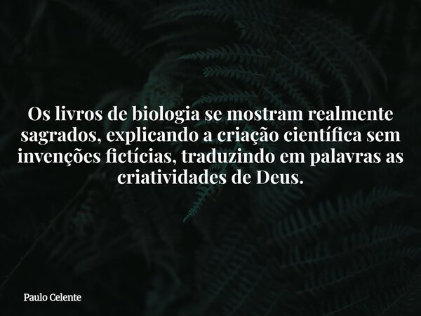 Os livros de biologia se mostram realmente sagrados, explicando a criação científica sem invenções fictícias, traduzindo em palavras as criatividades de Deus.... Frase de Paulo Celente.