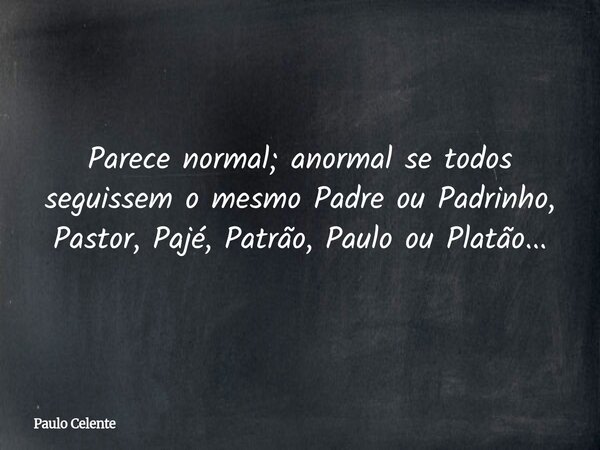 Parece normal; anormal se todos seguissem o mesmo Padre ou Padrinho, Pastor, Pajé, Patrão, Paulo ou Platão...... Frase de Paulo Celente.