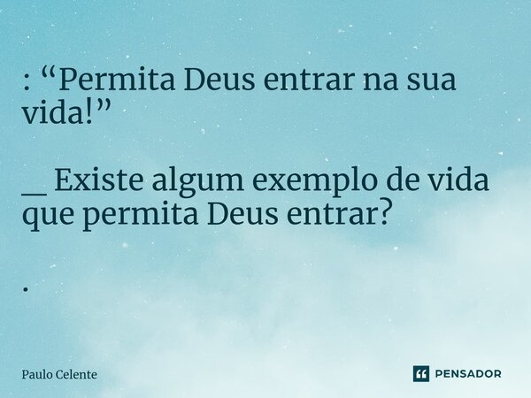 ⁠: “Permita Deus entrar na sua vida!” _ Existe algum exemplo de vida que permita Deus entrar? .... Frase de Paulo Celente.