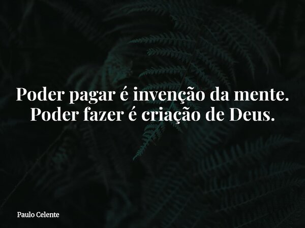 Poder pagar é invenção da mente. Poder fazer é criação de Deus.... Frase de Paulo Celente.