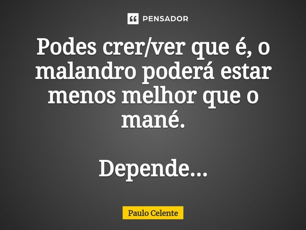 Podes crer/ver que é, o malandro poderá estar menos melhor que o mané. Depende...... Frase de Paulo Celente.