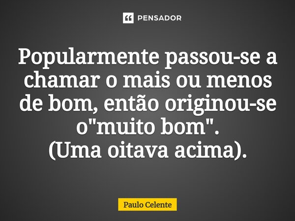 ⁠Popularmente passou-se a chamar o mais ou menos de bom, então originou-se o "muito bom". (Uma oitava acima).... Frase de Paulo Celente.