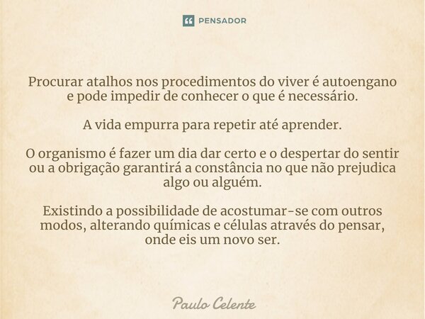 ⁠Procurar atalhos nos procedimentos do viver é autoengano e pode impedir de conhecer o que é necessário. A vida empurra para repetir até aprender. O organismo é... Frase de Paulo Celente.