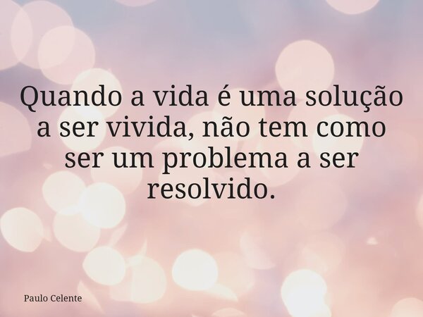 Quando a vida é uma solução a ser vivida, não tem como ser um problema a ser resolvido.... Frase de Paulo Celente.