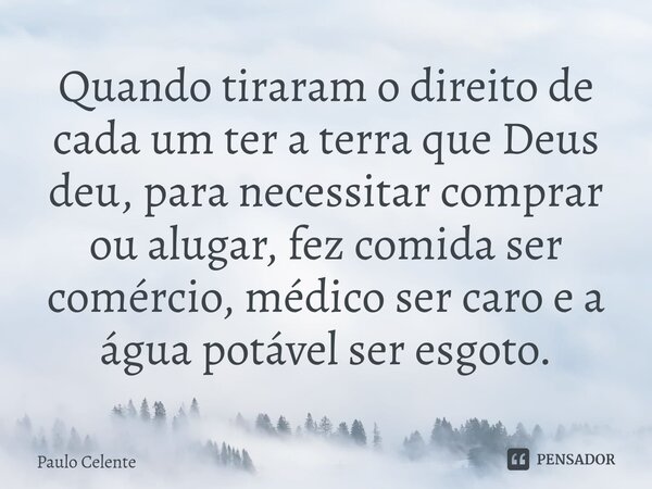 ⁠Quando tiraram o direito de cada um ter a terra que Deus deu, para necessitar comprar ou alugar, fez comida ser comércio, médico ser caro e a água potável ser ... Frase de Paulo Celente.