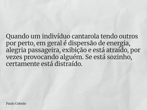 Quando um indivíduo cantarola tendo outros por perto, em geral é dispersão de energia, alegria passageira, exibição e está atraído, por vezes provocando alguém.... Frase de Paulo Celente.