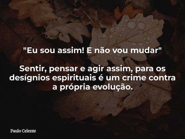 "Eu sou assim! E não vou mudar" Sentir, pensar e agir assim, para os desígnios espirituais é um crime contra a própria evolução.... Frase de Paulo Celente.