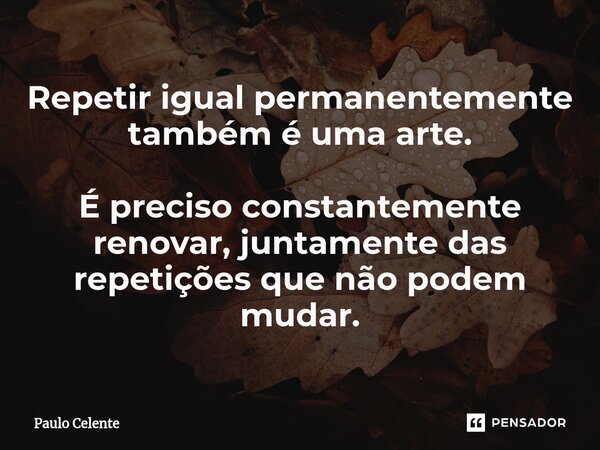 ⁠Repetir igual permanentemente também é uma arte. É preciso constantemente renovar, juntamente das repetições que não podem mudar.... Frase de Paulo Celente.