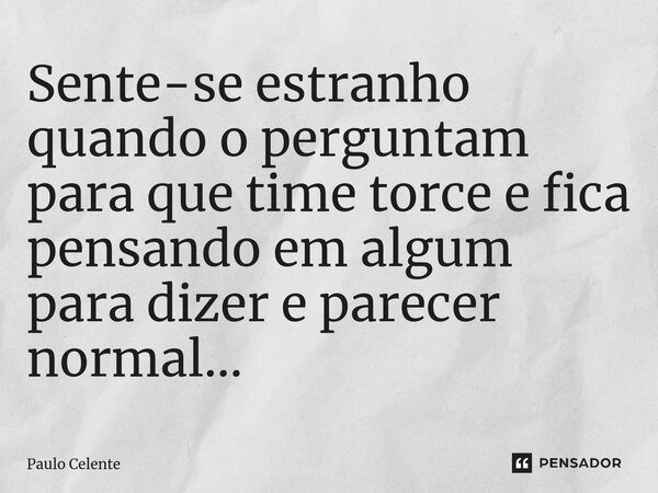 ⁠Sente-se estranho quando o perguntam para que time torce e fica pensando em algum para dizer e parecer normal...... Frase de Paulo Celente.