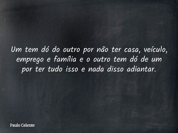 Um tem dó do outro por não ter casa, veículo, emprego e família e o outro tem dó de um por ter tudo isso e nada disso adiantar.... Frase de Paulo Celente.