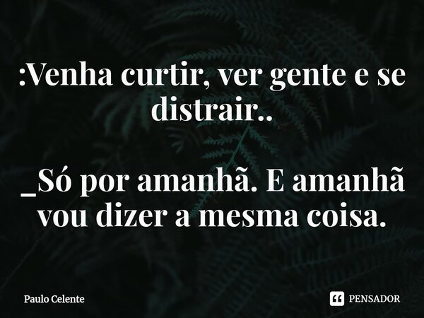 ⁠:Venha curtir, ver gente e se distrair.. _Só por amanhã. E amanhã vou dizer a mesma coisa.... Frase de Paulo Celente.