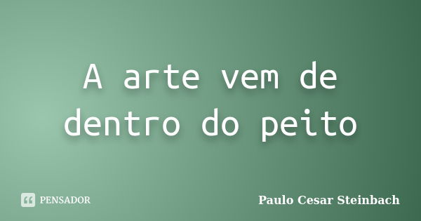 A arte vem de dentro do peito... Frase de Paulo Cesar Steinbach.