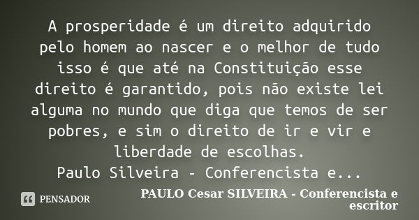 A prosperidade é um direito adquirido pelo homem ao nascer e o melhor de tudo isso é que até na Constituição esse direito é garantido, pois não existe lei algum... Frase de PAULO Cesar SILVEIRA - Conferencista e escritor.