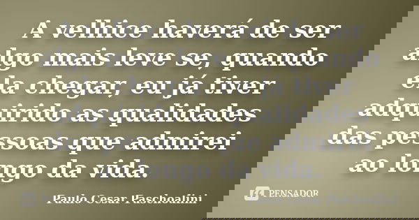 A velhice haverá de ser algo mais leve se, quando ela chegar, eu já tiver adquirido as qualidades das pessoas que admirei ao longo da vida.... Frase de Paulo Cesar Paschoalini.
