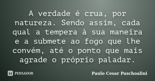 A verdade é crua, por natureza. Sendo assim, cada qual a tempera à sua maneira e a submete ao fogo que lhe convém, até o ponto que mais agrade o próprio paladar... Frase de Paulo Cesar Paschoalini.