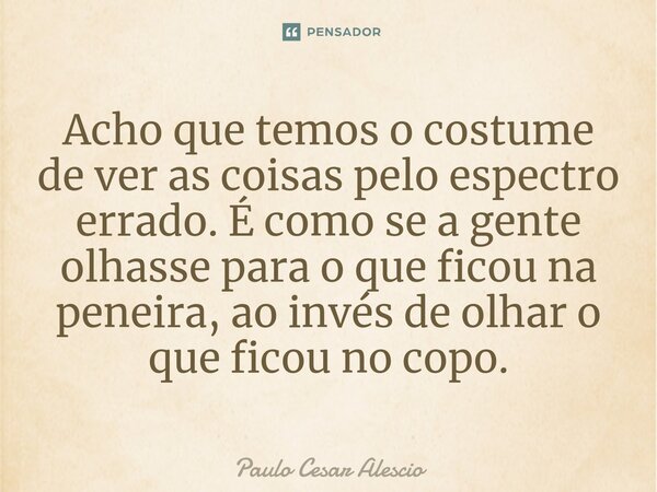 Acho que temos o costume de ver as coisas pelo espectro errado. É como se a gente olhasse para o que ficou na peneira, ao invés de olhar o que ficou no copo.⁠... Frase de Paulo Cesar Alescio.