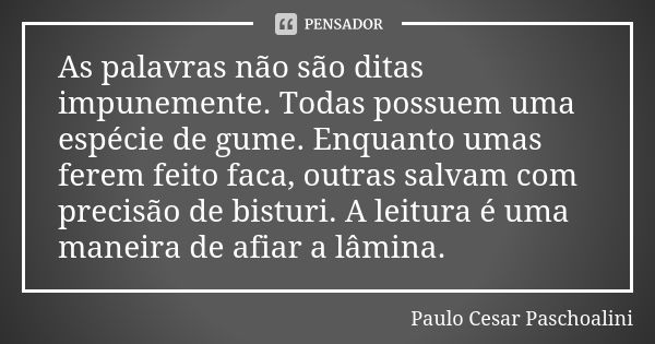 As palavras não são ditas impunemente. Todas possuem uma espécie de gume. Enquanto umas ferem feito faca, outras salvam com precisão de bisturi. A leitura é uma... Frase de Paulo Cesar Paschoalini.