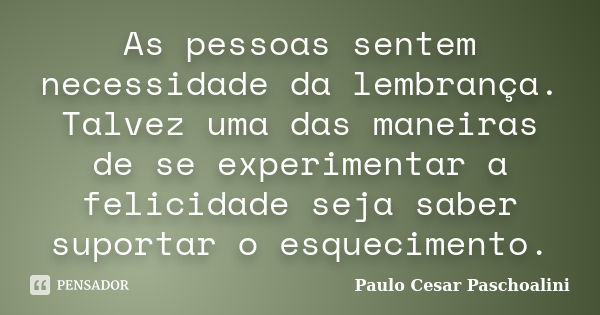 As pessoas sentem necessidade da lembrança. Talvez uma das maneiras de se experimentar a felicidade seja saber suportar o esquecimento.... Frase de Paulo Cesar Paschoalini.