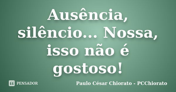 Ausência, silêncio... Nossa, isso não é gostoso!... Frase de Paulo César Chiorato - PCChiorato.