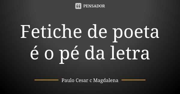 Fetiche de poeta é o pé da letra... Frase de Paulo Cesar c Magdalena.