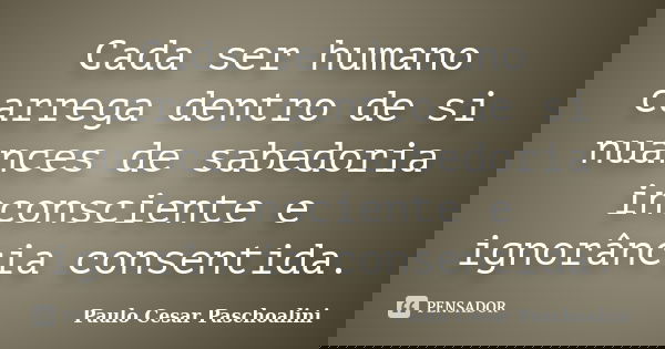 Cada ser humano carrega dentro de si nuances de sabedoria inconsciente e ignorância consentida.... Frase de Paulo Cesar Paschoalini.
