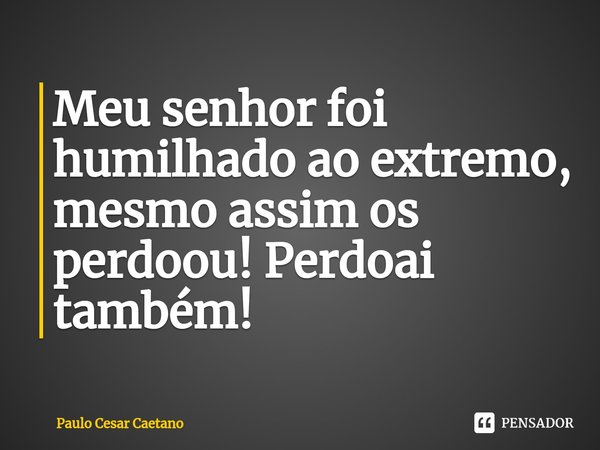 ⁠Meu senhor foi humilhado ao extremo, mesmo assim os perdoou! Perdoai também!... Frase de Paulo Cesar Caetano.