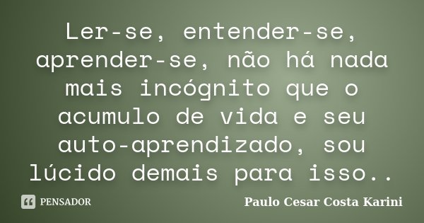 Ler-se, entender-se, aprender-se, não há nada mais incógnito que o acumulo de vida e seu auto-aprendizado, sou lúcido demais para isso..... Frase de Paulo Cesar Costa Karini.