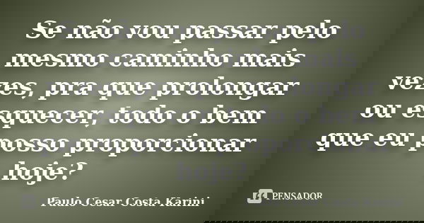 Se não vou passar pelo mesmo caminho mais vezes, pra que prolongar ou esquecer, todo o bem que eu posso proporcionar hoje?... Frase de Paulo Cesar Costa Karini.