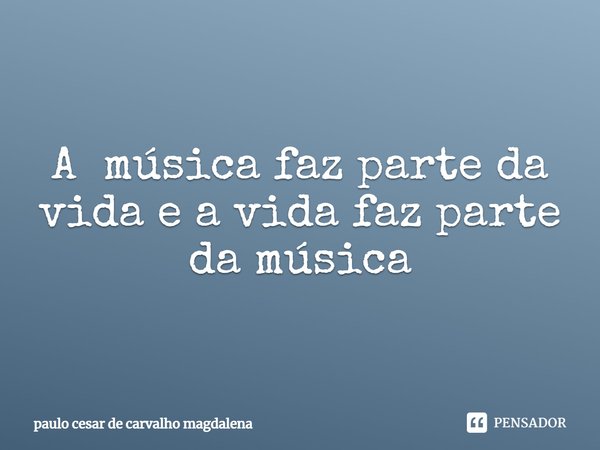 A música faz parte da vida e a vida faz parte da música... Frase de paulo cesar de carvalho magdalena.