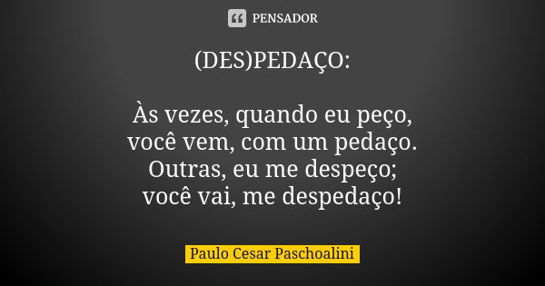 (DES)PEDAÇO: Às vezes, quando eu peço, você vem, com um pedaço. Outras, eu me despeço; você vai, me despedaço!... Frase de Paulo Cesar Paschoalini.