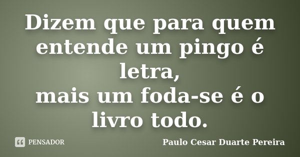 Dizem que para quem entende um pingo é letra, mais um foda-se é o livro todo.... Frase de Paulo Cesar Duarte Pereira.