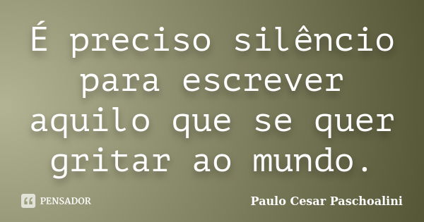 É preciso silêncio para escrever aquilo que se quer gritar ao mundo.... Frase de Paulo Cesar Paschoalini.