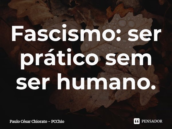 Fascismo: ser prático sem ser humano.... Frase de Paulo César Chiorato - PCChio.