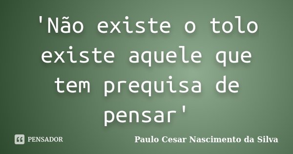 'Não existe o tolo existe aquele que tem prequisa de pensar'... Frase de Paulo Cesar Nascimento da Silva.
