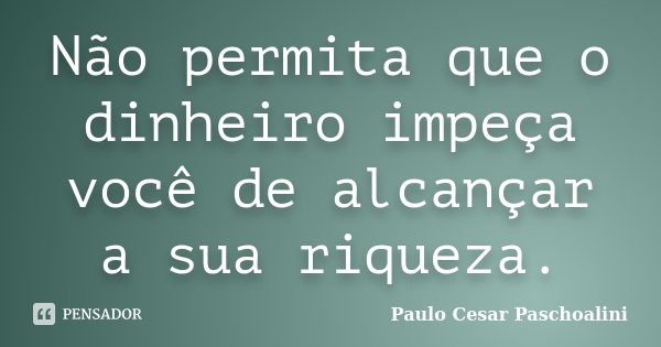 Não permita que o dinheiro impeça você de alcançar a sua riqueza.... Frase de Paulo Cesar Paschoalini.