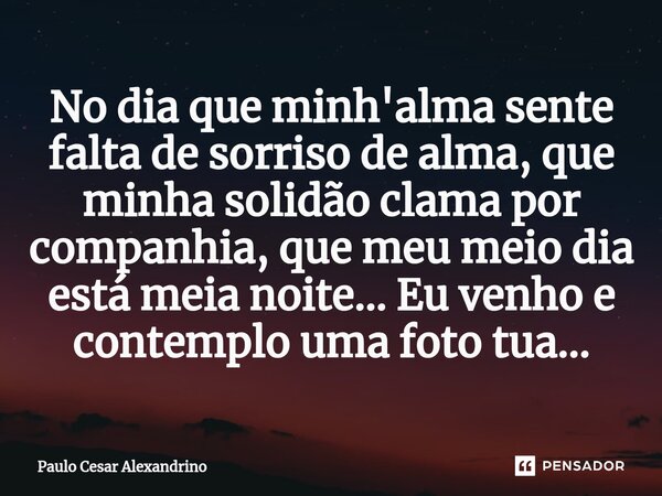 ⁠No dia que minh'alma sente falta de sorriso de alma, que minha solidão clama por companhia, que meu meio dia está meia noite... Eu venho e contemplo uma foto t... Frase de Paulo Cesar Alexandrino.