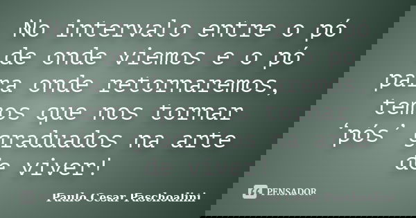No intervalo entre o pó de onde viemos e o pó para onde retornaremos, temos que nos tornar ‘pós’ graduados na arte de viver!... Frase de Paulo Cesar Paschoalini.