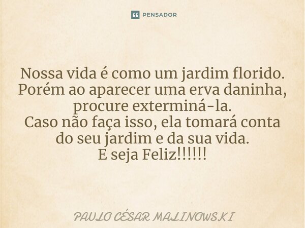 Nossa vida é como um jardim florido. Porém ao aparecer uma erva daninha, procure exterminá-la. Caso não faça isso, ela tomará conta do seu jardim e da sua vida.... Frase de PAULO CÉSAR MALINOWSKI.