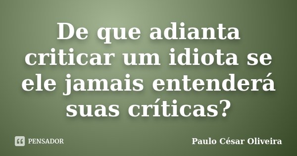 De que adianta criticar um idiota se ele jamais entenderá suas críticas?... Frase de Paulo César Oliveira.