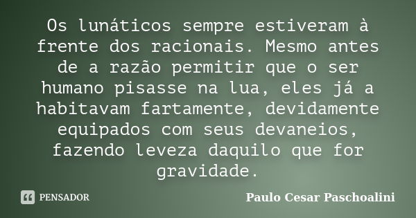 Os lunáticos sempre estiveram à frente dos racionais. Mesmo antes de a razão permitir que o ser humano pisasse na lua, eles já a habitavam fartamente, devidamen... Frase de Paulo Cesar Paschoalini.